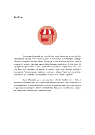 Comércio

Há uma parcela grande de empresários e comerciantes que vê com receio a
capacidade do mercado. Fabrizio Quirino, gestor de comunicação e marketing da Associação
Comercial Empresarial do Brasil (Aceb), afirma que a falta de conhecimento do perfil de
consumo dos turistas é o principal argumento contra novos investimentos do setor comercial,
o que pesará negativamente na oferta de determinados produtos. “A preparação para a Copa
está sendo feita pensando em atender de maneira devida essa demanda nacional e
internacional. Porém, temos dois problemas a enfrentar: a falta de infraestrutura comercial e a
concorrência, que será forte, o que deixa todos com o pé atrás”, destaca o gerente.
Outra dificuldade que o comércio deve enfrentar também será a falta de
profissionais capacitados para isso. A Associação Comercial do Paraná (ACP), no fim de 2012,
anunciava projetos de capacitação dos profissionais do varejo, para garantir um atendimento
de qualidade aos estrangeiros. Porém, a entidade hoje diz que não vislumbra ainda a Copa, e
que projetos para o Mundial ainda serão elaborados.

5

 