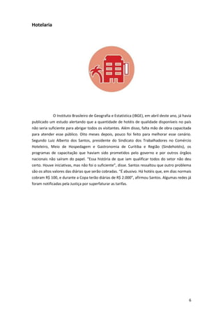 Hotelaria

O Instituto Brasileiro de Geografia e Estatística (IBGE), em abril deste ano, já havia
publicado um estudo alertando que a quantidade de hotéis de qualidade disponíveis no país
não seria suficiente para abrigar todos os visitantes. Além disso, falta mão de obra capacitada
para atender esse público. Oito meses depois, pouco foi feito para melhorar esse cenário.
Segundo Luiz Alberto dos Santos, presidente do Sindicato dos Trabalhadores no Comércio
Hoteleiro, Meio de Hospedagem e Gastronomia de Curitiba e Região (Sindehotéis), os
programas de capacitação que haviam sido prometidos pelo governo e por outros órgãos
nacionais não saíram do papel. “Essa história de que iam qualificar todos do setor não deu
certo. Houve iniciativas, mas não foi o suficiente”, disse. Santos ressaltou que outro problema
são os altos valores das diárias que serão cobradas. “É abusivo. Há hotéis que, em dias normais
cobram R$ 100, e durante a Copa terão diárias de R$ 2.000”, afirmou Santos. Algumas redes já
foram notificadas pela Justiça por superfaturar as tarifas.

6

 