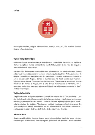 Saúde

Intoxicação alimentar, dengue, febre maculosa, doenças virais, DST, são inúmeros os riscos
durante o fluxo de turistas.

Vigilância Epidemiológica
O renomado especialista em doenças infecciosas da Universidade de Oxford, na Inglaterra,
chamou atenção do mundo publicando na revista Nature, sobre o alto risco de dengue no
Brasil, mais intenso no Nordeste.
Por outro lado, é comum em outros países vírus que ainda não são encontrados aqui, como o
arbovírus, é transmitido aos seres humanos pelos mosquitos do gênero Aedes, os mesmos da
dengue, causando uma doença batizada de Chikungunya. "Este vírus está bastante presente na
Ásia e apareceu com força no Caribe. Já tivemos casos no Brasil, pessoas que viajaram e
voltaram com a doença. Corremos riscos de importar a Chikungunya se recebermos pessoas
infectadas. Ela lembra a dengue, mas é uma doença maisarrastada e debilitante. Por se
parecerem muito, isso preocupa, pois os profissionais da saúde podem confundir as duas",
alerta o infectologista.

Vigilância Sanitária
A Agência Nacional de Vigilância Sanitária (ANVISA) em vistorias nos ESTÁDIOS durante a Copa
das Confederações, identificou uma série de falhas na estrutura e na oferta de serviços, que,
sem solução, representam uma ameaça à saúde do torcedor. A principal preocupação é com a
própria estrutura dos estádios. "Constatamos cozinhas instaladas em locais impróprios. E a
água usada para o preparo de alimentos em boa parte dos casos tinha fontes 'alternativas'",
avaliou a coordenadora do Grupo de Trabalho de Eventos, Denise Resende.

Infraestrutura
O caos na saúde pública é notícia durante o ano todo em todo o Brasil, não temos estrutura
suficiente para os brasileiros, e se estrangeiros precisarem ser atendidos? As cidades sedes

7

 