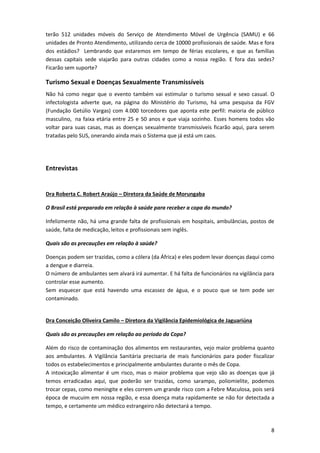 terão 512 unidades móveis do Serviço de Atendimento Móvel de Urgência (SAMU) e 66
unidades de Pronto Atendimento, utilizando cerca de 10000 profissionais de saúde. Mas e fora
dos estádios? Lembrando que estaremos em tempo de férias escolares, e que as famílias
dessas capitais sede viajarão para outras cidades como a nossa região. E fora das sedes?
Ficarão sem suporte?

Turismo Sexual e Doenças Sexualmente Transmissíveis
Não há como negar que o evento também vai estimular o turismo sexual e sexo casual. O
infectologista adverte que, na página do Ministério do Turismo, há uma pesquisa da FGV
(Fundação Getúlio Vargas) com 4.000 torcedores que aponta este perfil: maioria de público
masculino, na faixa etária entre 25 e 50 anos e que viaja sozinho. Esses homens todos vão
voltar para suas casas, mas as doenças sexualmente transmissíveis ficarão aqui, para serem
tratadas pelo SUS, onerando ainda mais o Sistema que já está um caos.

Entrevistas

Dra Roberta C. Robert Araújo – Diretora da Saúde de Morungaba
O Brasil está preparado em relação à saúde para receber a copa do mundo?
Infelizmente não, há uma grande falta de profissionais em hospitais, ambulâncias, postos de
saúde, falta de medicação, leitos e profissionais sem inglês.
Quais são as precauções em relação à saúde?
Doenças podem ser trazidas, como a cólera (da África) e eles podem levar doenças daqui como
a dengue e diarreia.
O número de ambulantes sem alvará irá aumentar. E há falta de funcionários na vigilância para
controlar esse aumento.
Sem esquecer que está havendo uma escassez de água, e o pouco que se tem pode ser
contaminado.

Dra Conceição Oliveira Camilo – Diretora da Vigilância Epidemiológica de Jaguariúna
Quais são as precauções em relação ao período da Copa?
Além do risco de contaminação dos alimentos em restaurantes, vejo maior problema quanto
aos ambulantes. A Vigilância Sanitária precisaria de mais funcionários para poder fiscalizar
todos os estabelecimentos e principalmente ambulantes durante o mês de Copa.
A intoxicação alimentar é um risco, mas o maior problema que vejo são as doenças que já
temos erradicadas aqui, que poderão ser trazidas, como sarampo, poliomielite, podemos
trocar cepas, como meningite e eles correm um grande risco com a Febre Maculosa, pois será
época de mucuim em nossa região, e essa doença mata rapidamente se não for detectada a
tempo, e certamente um médico estrangeiro não detectará a tempo.

8

 