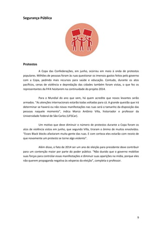 Segurança Pública

Protestos
A Copa das Confederações, em junho, ocorreu em meio à onda de protestos
populares. Milhões de pessoas foram às ruas questionar os imensos gastos feitos pelo governo
com a Copa, pedindo mais recursos para saúde e educação. Contudo, durante os atos
pacíficos, cenas de violência e depredação das cidades também foram vistas, o que fez os
representantes da FIFA hesitarem na continuidade do projeto 2014.
Para o Mundial do ano que vem, há quem acredite que novos levantes serão
armados. “As atenções internacionais estarão todas voltadas para cá. A grande questão que irá
determinar se haverá ou não novas manifestações nas ruas será o tamanho da disposição das
pessoas naquele momento”, indica Marco Antônio Villa, historiador e professor da
Universidade Federal de São Carlos (UFSCar).
Um motivo que deve diminuir o número de protestos durante a Copa foram os
atos de violência vistos em junho, que segundo Villa, tiraram o ânimo de muitos envolvidos.
“Esses Black blocks afastaram muita gente das ruas. E com certeza eles estarão com receio de
que novamente um protesto se torne algo violento”.
Além disso, o fato de 2014 ser um ano de eleição para presidente deve contribuir
para um contenção maior por parte do poder público. “Não duvido que o governo mobilize
suas forças para controlar essas manifestações e diminuir suas aparições na mídia, porque eles
não querem propaganda negativa às vésperas da eleição”, completa o professor.

9

 