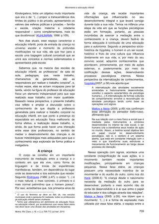 Movimento e educação infantil 
Motriz, Rio Claro, v.16, n.3, p.708-713, jul./set. 2010 709 
Kindergatens, tinha um objetivo muito importante que era o de: “(...) propor a transcendência dos limites do público e do privado, apresentando os valores das esferas públicas e privadas – família e escola, criação materna e cidadania responsável – como complementares, mais do que dicotômicos” (KUHLMANN, 1998: p.109). 
Nos dias atuais, esse espaço caracteriza a educação infantil, porta de entrada da criança no universo escolar e momento de profundas modificações na sua vida, ela que traz para a escola uma bagagem cultural conceitual que se unirá aos conceitos e normas sistematizados e apresentados pela escola. 
Sabemos que, na maioria das escolas de educação infantil, as professoras1 de sala de aula, pedagogas, que, neste trabalho, chamaremos de generalistas, são as responsáveis por realizar o trabalho corporal2, e, muitas vezes, elas se acham incapazes para tal tarefa, vendo na figura do professor de educação física um elemento indispensável para que seja realizado esse trabalho com maior qualidade. Baseado nessa perspectiva, o presente trabalho visa refletir e ampliar a discussão sobre o conhecimento de que dispõe a professora generalista para realizar o trabalho corporal na educação infantil, em que ponto a presença do especialista em educação física melhoraria, de forma efetiva, a realização desse trabalho, e, ainda, de que forma pode haver uma interação entre esse dois profissionais, no sentido de mediar o desenvolvimento das crianças e de buscar metodologias mais adequadas para que o conhecimento seja explorado de forma prática e instigadora. 
A criança 
O corpo se constitui em um importante instrumento de mediação entre a criança e o contexto em que ela vive, como forma de linguagem e de trocas de experiências; manifesta-se, também, em dependência do lugar onde se desenvolve e dos estímulos que recebe. Segundo Rodrigues (1986: p.47), o corpo: “(...) é o mais natural, o mais concreto, o primeiro e o mais normal patrimônio que o homem possui”. Por isso, acreditamos que, nos primeiros anos da 
1 O uso do feminino se deve ao fato de, nas escolas municipais onde a pesquisa foi realizada, todas os professores de educação infantil serem mulheres. 
2 Termo que utilizaremos em detrimento de educação física, na educação infantil, por acreditarmos que nessa faixa etária não deve haver uma divisão das atividades em disciplinas. 
vida da criança, ela recebe importantes informações que influenciarão no seu desenvolvimento integral e que levará consigo durante toda a sua vida. Temos na infância uma etapa da vida em que as funções psicológicas estão em formação, portanto, as pessoas incumbidas de exercer a mediação entre o conhecimento e a criança, devem fazê-lo de forma adequada à condução de uma educação para a autonomia. Segundo a perspectiva sócio- histórica de Vygotsky, o homem é um ser social, histórico e fruto de uma cultura que influencia diretamente em sua vida, e, por meio do seu convívio social, adquirirá conhecimentos que acontecem, primeiramente, por meio de ações externas, e, posteriormente, por meio da codificação dessas ações, desenvolvendo processos psicológicos internos. Nessa perspectiva da internalização de conhecimentos, Vygotsky(2007, p.58) nos aponta que: 
A internalização das atividades socialmente enraizadas e historicamente desenvolvidas, constitui o aspecto característico da psicologia humana.(...) A internalização de formas culturais de comportamento envolve a reconstrução da atividade psicológica tendo como base as operações com signos. 
Mattos e Neira (2005: p.49) nos confirmam essa afirmação do pensador bielo-russo, afirmando que: 
Na sua relação com o meio físico e social que é mediada pelos instrumentos e símbolos desenvolvidos no interior da vida social, o ser humano cria e transforma seus modos de ação no mundo. Assim, a história social objetiva tem um papel crucial no desenvolvimento psicológico, isto é, o cérebro é um sistema aberto, que está em constante interação com o meio e que transforma suas estruturas e mecanismos de funcionamento ao longo desse processo de interação. 
Nessa operação com signos, acontece uma constante (re)significação de suas ações, e o movimento também recebe importantes modificações, principalmente em crianças pequenas. Nessa faixa etária, as crianças possuem uma necessidade instintiva de se movimentar e do auxílio do outro, como nos diz Hank (2006:4): “A criança desde o nascimento necessita da mediação do outro para se desenvolver, portanto o meio sozinho não dá conta de desenvolvê-lo e é aí que entra o papel do educador e dos colegas através das relações”. Mattos e Neira (2005: p.26), nos dizem que o movimento: “(...) é a forma de expressão mais utilizada por essa faixa etária, o espaço entre a  