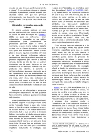 F. J. S. Guirra & E. Prodócimo 
710 Motriz, Rio Claro, v.16, n.3, p.708-713, jul./set. 2010 
emoção e a ação é menor quanto mais jovem for a criança”. O movimento permite que as crianças arrisquem, experimentem, acertem e errem, pela atividade prática, sem que isso provoque constrangimento, mas desenvolva nas crianças uma percepção dos recursos corporais de que dispõe. 
O trabalho corporal na educação infantil 
Em recente pesquisa realizada em duas escolas públicas municipais de educação infantil da cidade de Barra do Garças/ MT (GUIRRA, 2009), nas quais oito professoras foram entrevistadas e observadas em sua prática; questionou-se quais conhecimentos as professoras possuíam sobre o corpo, o movimento, e quem deveria realizar o trabalho corporal com as crianças de quatro e cinco anos com quem elas trabalhavam. Nessa ocasião, pôde-se chegar a algumas conclusões, entre elas a de que algumas professoras acharam pertinente que a educação infantil possuísse um professor especialista para realizar o trabalho corporal, devido ao fato de não se sentirem preparadas para tal tarefa. Alegaram em sua entrevista que sua formação superior e de pós- graduação não abordou, a contento, o conhecimento sobre a área do movimento, que o seu conhecimento sobre as especificidades da infância em relação ao movimento também não era muito, além disso, não conheciam os documentos que regem a educação infantil, e muitas viam o momento fora da sala de aula descontextualizado do trabalho realizado em sala de aula. 
Baseados em tais informações e, amparados em bibliografia especializada na área, pudemos fazer uma melhor análise do quadro demonstrado pela pesquisa. 
Muitas professoras ainda possuem uma visão do trabalho corporal na educação infantil como sendo “educação física”, e esse fato, muitas vezes, se deve à formação que tiveram, ao longo de sua vida escolar, e, por receber esse nome, comumente, tudo o que se refere a atividades lúdicas, movimento e a trabalho corporal; assim, sentem-se despreparadas para trabalhar com esse aspecto do desenvolvimento infantil. Na educação infantil, incorre-se em sério erro de se tentar tratar, já nessa fase, as atividades como disciplinas, e isso faz com que o movimento, importante instrumento de mediação, seja reduzido a um “conteúdo a ser ensinado e a um item de avaliação” (FARIA e PALHARES, 2007: p.30). Nesse sentido, as professoras trabalham em sala de aula com uma atividade, seja ela de pintura, de contar histórias, ou de teatro, e utilizam seu momento fora da sala de aula apenas como um momento de “descansar” das atividades, não conseguindo estabelecer objetivos para essa vivência, ou congregar os diversos ambientes em torno de um mesmo tema, fazendo que, já nos primeiros anos da vida escolar da criança, exista uma diferenciação entre a teoria e a prática, ou atividades “de sala” e atividades “de quadra”, nesse caso, “de parque”, sendo as primeiras consideradas, muitas vezes, mais relevantes que as outras. 
Outro fato que deve ser observado é o de que, na educação infantil, não devem existir “momentos específicos” para essa ou aquela tarefa, sendo que não se pode dissociar o movimento do brincar e o do aprender, pois eles caminham juntos, dentro do processo de desenvolvimento da criança e servem como importantes mediadores, auxiliando-a a atingir sempre uma diferente zona de desenvolvimento proximal3. A disciplinarização da educação infantil, a divisão das atividades em conteúdos, desde as séries iniciais, dificulta que o pensamento da criança se desenvolva de forma complexa, pois desde muito nova ela é ensinada a pensar em fragmentos, criando espaço de especialização, desde a infância, e que ela carregará até a fase adulta, se nada for feito para mudar o quadro. 
Freire (1991: p.43) nos leva a pensar que: “(...) a escola não deveria trabalhar a criança, no sentido de treiná-la a ser adulta, mas, sim, no sentido de a criança construir e reforçar as estruturas corporais e intelectuais de que dispõe”. Nessa linha de pensamento, na educação infantil, o professor deve conseguir mediar o conhecimento, de forma instigadora, prazerosa e interessante, sem se preocupar com resultados e sem pressionar os alunos. Essas “pistas” dadas pelos adultos, ou pelo outro, auxiliam a criança a formular um conhecimento a respeito do mundo, da realidade em que vive e a tomar posse da sua cultura; por acreditar nisso, defendemos a 
3 Conceito elaborado por Vygotsky que vê a distância entre o nível de desenvolvimento real da criança e o nível de desenvolvimento potencial, que se pretende alcançar pela mediação.  