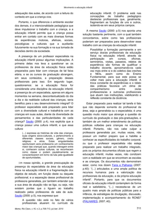 Movimento e educação infantil 
Motriz, Rio Claro, v.16, n.3, p.708-713, jul./set. 2010 711 
adequação das aulas, de acordo com a leitura do contexto em que a criança vive. 
Portanto, o que diferencia o ambiente escolar dos demais, é a intencionalidade pedagógica que deve impulsionar o trabalho com a criança, e a educação infantil permite que a criança possa entrar em contato com as mais diversas formas de experiências motoras, afetivas, sociais, psicológicas e culturais que a auxiliarão futuramente na sua formação e na sua tomada de decisões dentro da sociedade. 
A presença de um professor especialista na educação infantil possui algumas implicações. A primeira delas nos leva a questionar se os professores da área da educação física estão preparados para lidar com crianças de tal faixa etária, e se os cursos de graduação abrangem, em seus conteúdos, a preparação desses profissionais para isso. Em segundo lugar, questionamos: se a educação física for considerada uma disciplina da educação infantil, a presença de um especialista, apenas em alguns momentos na semana, descontextualizado do dia a dia e da realidade cultural das crianças, seria benéfico para o seu desenvolvimento integral? O professor especialista está preparado para lidar com a diversidade cultural e trabalhá-la com as crianças em suas aulas, diante da diversidade de pensamentos e das particularidades de cada criança? Sayão (2000: p.4), nos explicita que a criança possui uma cultura infantil, e que essa cultura: 
(...) expressa as histórias de vida das crianças, suas origens sócio-culturais, o pertencimento a diferentes classes sociais, gênero, credo religioso e etnia. Estas singularidades oportunizam ao/a professor/a um conhecimento maior das crianças que, quando interagem entre si, conhecem outras culturas, se reconhecem como classe e podem paulatinamente se conscientizarem em torno da luta pela igualdade de oportunidades. 
Em nossa opinião, a grande preocupação da presença do especialista da área da educação física na educação infantil é a fragmentação dos objetos de estudo, em função deste ou daquele profissional, e a separação desse profissional da professora generalista, por também entender que a sua área de atuação não se liga, ou seja, não existem pontes que o liguem ao trabalho realizado pelos professores de sala de aula. Sayão (2000: p.5), nos expressa que: 
A questão não está no fato de vários profissionais atuarem no currículo da educação infantil. O problema está nas concepções de trabalho pedagógico destes/as profissionais que, geralmente, fragmentam as funções de uns e outros, isolando-se em seus próprios campos. 
A mesma Sayão (2000: p.5) nos aponta uma solução bastante pertinente, com a qual também concordamos, sobre como tais profissionais poderiam ser preparados para desenvolver esse trabalho com as crianças da educação infantil: 
Possibilitar a formação permanente e em serviço dos/as profissionais da educação física na educação infantil, através da participação em cursos, oficinas, seminários, visitas, passeios, relatos de experiência são formas de qualificar o trabalho docente, aproximando-os cada vez mais entre si e do coletivo das creches e NEIs, assim como do Ensino Fundamental, para que este possa se voltar mais para a educação infantil. A troca constante de experiências e o relato das práticas favorece um clima de companheirismo entre os/as professores/as e outros/as profissionais que atuam nas instituições, viabilizando a reflexão constante da docência. 
Estar preparado para realizar tal tarefa é fato que não depende somente do profissional da área, seja a generalista ou o especialista; é uma questão muito maior que abrange a questão do currículo da graduação e das pós-graduações, e também de um melhor entendimento de políticas públicas voltadas para crianças na educação infantil. Portanto, não nos cabe culpar a professora generalista por, muitas vezes, não possuir um melhor preparo que a habilite a conhecer as especificidades do trabalho corporal, ou que o professor especialista não esteja preparado para realizar um trabalho integrado, pois os próprios documentos oficiais que regem a educação infantil, muitas vezes, não condizem com a realidade em que se encontram as escolas e as crianças. Os documentos não demonstram estar, como nos dizem Faria e Palhares (2007: p.40): “(...) articulados a uma ampla política de recursos humanos para a valorização dos profissionais da educação, e da própria educação infantil”. Portanto, para que os documentos oficiais da educação infantil contemplem de forma real e satisfatória, “(...) necessita-se de um quadro mais amplo de políticas públicas para a infância, de estratégias de divulgação, discussão, implementação e acompanhamento do RCNEI” (PALHARES, 2007:.40).  