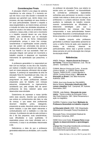 F. J. S. Guirra & E. Prodócimo 
712 Motriz, Rio Claro, v.16, n.3, p.708-713, jul./set. 2010 
Considerações Finais 
A educação infantil é uma etapa de extrema importância na vida criança. É o momento em que ela inicia a sua vida escolar e necessita de pessoas que garantam que, dentro desse novo processo, ela seja respeitada em seus direitos e em suas particularidades. Garantir o respeito a essa singularidade e, ao mesmo tempo, promover a inclusão de todos nas atividades educativas, é papel da escola e de todos os envolvidos nesse contexto e, nessa união, o trato com o movimento e o trabalho corporal devem ser uma tônica coletiva, pois acreditamos que na educação infantil tudo se dá de forma indissociável, principalmente, porque o corpo traz consigo, características e significações sociais próprias, que não podem ser arrancadas dos alunos e desprezadas, porque, culturalmente, fazem parte de sua história e de sua sociedade. Falar em educação integral, sem pensar em movimento e trabalho corporal, é desprezar um importante instrumento de aprendizado que possuímos, o corpo. 
A professora generalista é a responsável por lidar com as crianças, no seu dia a dia, inclusive, por realizar o trabalho corporal com elas, para o qual, em nossa pesquisa, afirmaram não se julgar capazes. A presença do especialista da área da educação física foi requisitada por elas, mas, em nenhum momento, as professoras se perguntaram se esses profissionais estariam preparados para tal trabalho com crianças pequenas, simplesmente, ou ingenuamente, acreditando que, pelo simples fato de serem professores da área, estariam aptos para desenvolver essa atividade. 
Gostaríamos de expressar a nossa opinião sobre esse assunto, dizendo que acreditamos que ambos os conhecimentos são úteis na vida da criança, e que esses dois profissionais deveriam trabalhar juntos, dialogando, preparando as aulas, discutindo sobre os temas a serem tratados, e que eles sejam relevantes e contextualizados com a realidade e a vida das crianças. A professora de sala de aula conhece o dia a dia dos pequenos, suas características, suas dificuldades e suas qualidades. O especialista possui uma maior afinidade com o movimento, o corpo e as atividades relacionadas a ele. 
Defendemos a ideia de que a professora generalista elaboraria as atividades, com o auxílio do professor de educação física, que estaria na escola como um “assessor”, na impossibilidade de contratar-se professores especialistas suficientes para permanecer na escola e manter contato mais intenso e direto com as crianças, as professoras e a própria estrutura escolar. Esse auxiliaria na realização do trabalho corporal, revendo constantemente as dificuldades e elaborando estratégias para que o desenvolvimento das crianças não fosse comprometido e suas particularidades fossem respeitadas. Buscando a contextualização com os temas propostos e com a realidade da criança. 
O trabalho conjunto entre professora generalista e professor especialista apresenta-se como a melhor forma de ação, pois respeitar os direitos, as vivências, observar as particularidades, talvez seja o grande sucesso dessa parceria em prol da educação das crianças da educação infantil 
Referências 
ARIÈS, Philippe. História Social da Criança e da Família. Trad.de Dora Flaksman. 2 ed. Rio de Janeiro: Guanabara, 1986. 
CUNHA, Marcus Vinicius da Cunha. A escola contra a família. In: LOPES, Eliane Marta Teixeira, FARIA FILHO, Luciano Mendes e VEIGA, Cynthia Greive (orgs.). 500 anos de Educação no Brasil. 2 ed. Belo Horizonte: Autêntica, 2000. 
FARIA, Ana Lúcia Goulart de. PALHARES, Marina Silveira. Educação infantil pós-LDB: rumos e desafios. 6 ed. Campinas, SP. Autores Associados, 2007. 
FREIRE, João Batista. Educação de corpo inteiro. Teoria e prática da Educação Física. São Paulo:Scipione, 1991. Série Pensamento e ação no magistério 
GUIRRA, Frederico Jorge Saad. Mediação da Professora Generalista no trabalho corporal 
na Educação Infantil. 2009. 134f. Dissertação (Mestrado em Educação Física)-Faculdade de 
Educação Física. Universidade Estadual de Campinas, Campinas, 2007. 
HANK,Vera Lúcia Costa. O espaço físico e sua relação no desenvolvimento e aprendizagem da criança.http://meuartigo.brasilescola.com/educacao/o-espaco-fisico-sua-relacao-no- desenvolvimento-aprendizagem-.htm. acessado  