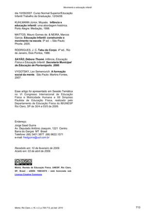 Movimento e educação infantil 
Motriz, Rio Claro, v.16, n.3, p.708-713, jul./set. 2010 713 
dia 10/09/2007. Curso Normal Superior/Educação Infantil Trabalho de Graduação .12/04/06 
KUHLMANN Júnior, Moysés. Infância e educação infantil: uma abordagem histórica. Porto Alegre: Mediação, 1998. 
MATTOS, Mauro Gomes de. & NEIRA, Marcos Garcia. Educação Infantil: construindo o movimento na escola. 5ª ed. – São Paulo: Phorte. 2005. 
RODRIGUES, J. C. Tabu do Corpo. 4ª ed., Rio de Janeiro, Dois Pontos, 1986. 
SAYÃO, Débora Thomé. Infância, Educação Física e Educação Infantil. Secretaria Municipal de Educação de Florianópolis. 2000. 
VYGOTSKY, Lev Semenovich. A formação social da mente. São Paulo: Martins Fontes, 2007. 
Esse artigo foi apresentado em Sessão Temática no VI Congresso Internacional de Educação Física e Motricidade Humana e XII Simpósio Paulista de Educação Física, realizado pelo Departamento de Educação Física do IB/UNESP Rio Claro, SP de 30/4 a 03/5 de 2009. 
Endereço: 
Jorge Saad Guirra 
Av. Deputado Antônio Joaquim, 1221 Centro 
Barra do Garças MT Brasil 
Telefone: (66) 3401.3877 (66) 9622.1571 
e-mail: fredguirra@uol.com.br 
Recebido em: 10 de fevereiro de 2009. 
Aceito em: 03 de abril de 2009. 
Motriz. Revista de Educação Física. UNESP, Rio Claro, SP, Brasil - eISSN: 1980-6574 - está licenciada sob Licença Creative Commons 
