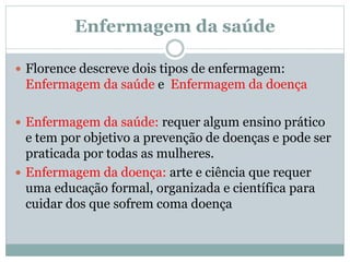 Enfermagem da saúde
 Florence descreve dois tipos de enfermagem:
Enfermagem da saúde e Enfermagem da doença
 Enfermagem da saúde: requer algum ensino prático
e tem por objetivo a prevenção de doenças e pode ser
praticada por todas as mulheres.
 Enfermagem da doença: arte e ciência que requer
uma educação formal, organizada e científica para
cuidar dos que sofrem coma doença
 