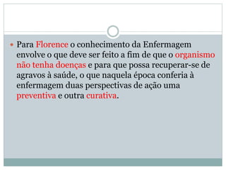  Para Florence o conhecimento da Enfermagem
envolve o que deve ser feito a fim de que o organismo
não tenha doenças e para que possa recuperar-se de
agravos à saúde, o que naquela época conferia à
enfermagem duas perspectivas de ação uma
preventiva e outra curativa.
 