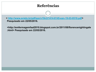 Referências
< http://www.scielo.br/pdf/ean/v19n3/1414-8145-ean-19-03-0518.pdf>
Pesquisado em 22/05/2016.
<http://emfermagemfaal2010.blogspot.com.br/2011/08/florencenightingale
.html> Pesquisado em 22/05/2016.
 