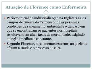 Atuação de Florence como Enfermeira
 Período inicial da industrialização na Inglaterra e os
campos de Guerra da Criméia onde as péssimas
condições de saneamento ambiental e o descaso em
que se encontravam os pacientes nos hospitais
resultavam em altas taxas de mortalidade, exigindo
atenção imediata e constante.
 Segundo Florence, os elementos externos ao paciente
afetam a saúde e o processo de cura.
 