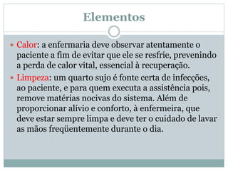 Elementos
 Calor: a enfermaria deve observar atentamente o
paciente a fim de evitar que ele se resfrie, prevenindo
a perda de calor vital, essencial à recuperação.
 Limpeza: um quarto sujo é fonte certa de infecções,
ao paciente, e para quem executa a assistência pois,
remove matérias nocivas do sistema. Além de
proporcionar alívio e conforto, à enfermeira, que
deve estar sempre limpa e deve ter o cuidado de lavar
as mãos freqüentemente durante o dia.
 