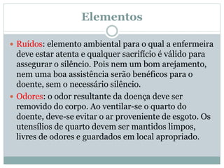 Elementos
 Ruídos: elemento ambiental para o qual a enfermeira
deve estar atenta e qualquer sacrifício é válido para
assegurar o silêncio. Pois nem um bom arejamento,
nem uma boa assistência serão benéficos para o
doente, sem o necessário silêncio.
 Odores: o odor resultante da doença deve ser
removido do corpo. Ao ventilar-se o quarto do
doente, deve-se evitar o ar proveniente de esgoto. Os
utensílios de quarto devem ser mantidos limpos,
livres de odores e guardados em local apropriado.
 