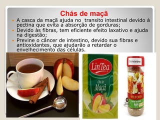 Chás de maçã
 A casca da maçã ajuda no transito intestinal devido à
pectina que evita a absorção de gorduras;
 Devido às fibras, tem eficiente efeito laxativo e ajuda
na digestão;
 Previne o câncer de intestino, devido sua fibras e
antioxidantes, que ajudarão a retardar o
envelhecimento das células.
 