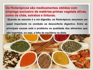 Os fitoterápicos são medicamentos obtidos com
emprego exclusivo de matérias-primas vegetais ativas,
como os chás, extratos e tinturas.
Quando ao assunto é a má digestão, os fitoterápicos assumem um
papel importante no combate ao desconforto digestivo. Entre as
principais causas está o problema na qualidade dos alimentos que
são ingeridos, ou seja, a falta de equilíbrio na dieta.
 