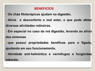 BENEFICÍOS
Os chás fitoterápicos ajudam na digestão.
Alivia o desconforto e mal estar, o que pode afetar
diversas atividades rotineiras.
Em especial no caso da má digestão, levando ao alívio
dos sintomas
que possui propriedades benéficas para o fígado,
ajudando em seu funcionamento.
Atividade anti-helmíntica e vermífugos e fungicidas
naturais.
 