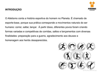 INTRODUÇÃO
O Atletismo conta a história esportiva do homem no Planeta. É chamado de
esporte-base, porque sua prática corresponde a movimentos naturais do ser
humano: correr, saltar, lançar. À partir disso, diferentes povos foram criando
formas variadas e competitivas de corridas, saltos e lançamentos com diversas
finalidades: preparação para a guerra, agradecimento aos deuses e
homenagem aos heróis desaparecidos.
 