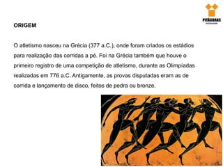 ORIGEM
O atletismo nasceu na Grécia (377 a.C.), onde foram criados os estádios
para realização das corridas a pé. Foi na Grécia também que houve o
primeiro registro de uma competição de atletismo, durante as Olimpíadas
realizadas em 776 a.C. Antigamente, as provas disputadas eram as de
corrida e lançamento de disco, feitos de pedra ou bronze.
 