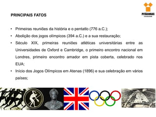 PRINCIPAIS FATOS
• Primeiras reuniões da história e o pentatlo (776 a.C.);
• Abolição dos jogos olímpicos (394 a.C.) e a sua restauração;
• Século XIX, primeiras reuniões atléticas universitárias entre as
Universidades de Oxford e Cambridge, o primeiro encontro nacional em
Londres, primeiro encontro amador em pista coberta, celebrado nos
EUA;
• Início dos Jogos Olímpicos em Atenas (1896) e sua celebração em vários
países;
 