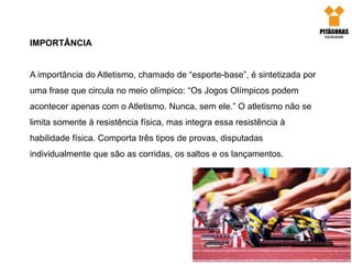 IMPORTÂNCIA
A importância do Atletismo, chamado de “esporte-base”, é sintetizada por
uma frase que circula no meio olímpico: “Os Jogos Olímpicos podem
acontecer apenas com o Atletismo. Nunca, sem ele.” O atletismo não se
limita somente à resistência física, mas integra essa resistência à
habilidade física. Comporta três tipos de provas, disputadas
individualmente que são as corridas, os saltos e os lançamentos.
 