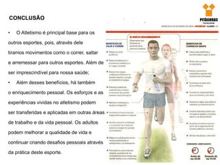 CONCLUSÃO
• O Atletismo é principal base para os
outros esportes, pois, através dele
tiramos movimentos como o correr, saltar
e arremessar para outros esportes. Além de
ser imprescindível para nossa saúde;
• Além desses benefícios, há também
o enriquecimento pessoal. Os esforços e as
experiências vividas no atletismo podem
ser transferidas e aplicadas em outras áreas
de trabalho e da vida pessoal. Os adultos
podem melhorar a qualidade de vida e
continuar criando desafios pessoais através
da prática deste esporte.
 