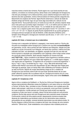 rosa-dos-ventos a teoria dos números, Ruche agora via o que havia escrito em seu
caderno, e lá estava os números primos, talvez fosse uma codificação de Grosgrouvre
mas ele quis prosseguir com a leitura da ficha, pouco adiante Grosgrouvre citava seu “
teorema dos dois quadrados”, lendo a ficha lá estava em letras grande a seguinte era:
Nascimento da conjetura de Fermat. Agora Ruche observava o cálculo da idade de
Diofanto amigo de Fermat, logo via que havia algo escondido ali o cálculo era da
seguinte forma: “Sua juventude durou um sexta da sua vida v/6, precisou esperar doze
avos mais para que sua barba negra crescesse:+ v/12, e um sétimo para se casar: v/7,
e mais cinco anos para ver o filho nascer: +5, e a metade de sua vida para vê-lo
morrer +v/2, e esperar quatro anos mais para ele próprio morrer +4” e se tinha v= v/6 =
v/12 + v/7 + 5+ v/2 + 4. Depois do jantar Ruche rapidamente foi ao quarto-garagem e
começava denovo duração de vida de Diofanto, então descobriu Diofanto como
também Omar Khayyam e Grosgrouvre morreram aos 84 anos. v= v/6 = v/12 + v/7 + 5
+ v/2 + 4 = 84.
capitulo 20: Euler, o homem que via a matemática
Começa com o sequestro de Nofutur( o papagaio), mas mesmo assim sr. Ruche não
iria parar as investigões sobre Gorsgoruvre o próximo em sua lista eraLeonhardEuler
em geometria, círculo, reta e pontos de Euler relativos aos triângulos, relação de Euler
relativa ao círculo circunscrito num triângulo, em teoria dos números, critérios de Euler,
indicador de Euler, sua identidade, em álgebra, equação de Euler de uma reta sob
forma normal e a equação que compartilhou com Lagrange, entre muitas outras coisas
em que Euler estava presente. Após estudos chegaram ao número de Euler
e=2,718271728.... Agora Jonathan-e-Léa falavam sobre logaritmos e também sobre e,
sobre não existir logaritmo em que a base seja negativa ou 1, e então agora chegam
nas regras para os logaritmos:” O logaritmo de um produto é a soma dos logaritmos” =
log xy = log x + log y, na divisão log x/y = log x – log y. Max tenta desvendar onde
poderia estar Nofutur que havia sido sequestrado vai até o Mercado das Pulgas para
interrogar as pessoas, após um tempo Max volta a Biblioteca da Floresta e senta-se
ao lado de Ruche. Depois de muitas descobertas chega ao fim o mistério de
Grosgrouvre que escreveu sobre Euler era que Euler aprendia textos de cor para
poder utilizá-los quando não os pudesse mais ler, Grosgrouvre ensinou de cor a seu
fiel companheiro o texto de suas demonstrações. Agora vinha outro nome Goldbach.
capitulo 21: Conjeturas e CIA
Agora vinha a conjetura de Goldbach, sr. Ruche lia a ficha que Grosgrouvre mandara
sempre demonstrando diferentes coisas de Goldbach e com esse nome se vinha Euler
e Fermat. Sr.Ruche, Max, Jonhatan-e-Léa e Perrette olhavam com cuidado para não
deixar nada escapar, cada hora um nome ia se passando, erros que foram cometidos
em suas conjeturas, e então pensam em Fermat que havia errado sua segunda
conjectura e Euler que havia o corrigido, talvez Fermat teria errado em sua primeira
conjetura, Ruche logo pensa será que Grosgrouvre teria resolvido essas conjeturas.
Continuando a leitura da ficha estava escrita: desprezando inúmeros ensaios das
dezenas de matemáticos que tentaram antes de min demonstrar essa conjetura,
persuadidos da sua verdade, comecei tentando demonstrar que ela estava errada. Sr.
Ruche chegava a última ficha era a conjetura de Euler mas começa de uma maneira
estranha “ Última hora”, Euler estabeleceu uma conjetura mais modesta pondo em

 
