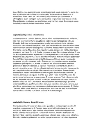 jogo não três, mas quatro números, e restrita apenas à quarta potência: “ a soma dos
três biquadrados não pode ser um biquadrado.” Após um século, talvez dois o
matemático Noam Elkies em 1988 revela quatro números que contradizem a
afirmação de Euler, e chegam a uma conclusão a conjetura de Euler estava errada.
Mas após estas revelações não se chegou a lugar nenhum o que Grosgrouvre queria
insistindo nos erros desses matemáticos ilustres.

capitulo 22: Impossível é matemático
Academia Real de Ciências de Paris, ano de 1775. A academia resolveu, neste ano,
não mais examinar nenhuma solução dos problemas da duplicação do cubo, da
trisseção do ângulo ou da quadratura do círculo, bem como nenhuma máquina
anunciada como um moto-perpétuo. J-e-L que, mergulhados em seus livros escolares,
estudavam com bastante atraso para o exame final do secundário, levantaram o nariz.
Perrete lia o jornal. Max, olhos fixos no poleiro vazio, pensava em Nofutur. Brandindo
uma xerox trazida da BN, o Sr. Ruche irrompera na sala. Ele continuou a leitura. O que
Sr. Ruche pretendia lendo aquele texto? Estaria pretendendo avisar que, como os três
Problemas da Antiguidade, a busca dos Três Problemas da RueRavingnan poderia ser
funesta? Que riscos estariam correndo? Enlouquecer? Desde que a investigação
começara, ninguém perdera a razão. Tivemos um longo contato com as equações
algébricas- prosseguia o Sr. Ruche. – Elas vão nos possibilitar definir uma nova
propriedade dos números reais. E aqui que voltamos a encontrar Euler. Ele foi o
primeiro a conjeturar que r (pi) era não apenas irracional, mas também transcendente.
Os colegiais invadiram a calçada. Max despediu-se dos colegas. Passando pela
mercearia de Habibi, cumprimentou-o com um gesto e continuou seu caminha. De
repente, sentiu que era erguido do chão. Quis gritar. Tarde demais! As portas da
caminhonete fecharam-se às suas costas. O veículo arrancou. Tudo não durou mais
de dez segundos. Ninguém viu nada. O Peugeot atravessava a fronteira, quando o
telefone tocou nas Mil e Uma Folhas. Max! Ele contou de um só folego que tinha
encontrado Nofutur, que Nofutur estava bem, que ele estava bem, que a amava, que
ela não se preocupasse, que mandasse um beijo para os gêmeos e para o Sr. Ruche.
Transmiti a Max o que a senhora acaba de dizer. Acho que ele ficou muito contente
com a notícia. Seu filho é um amor, senhora. A mulher desligou.

capítulo 23: Gostaria de ver Siracusa
Como Alexandria, Siracusa tem dois portos que dão as costas um para o outro. O
grande e o pequeno porto. O Peugeot parou no porto Piccolo diante de um bar
minúsculo. Albert entrou. Nem precisou se apresentar. O barman lhe passou um
bilhete pedindo-lhes que fossem à Orecchiadi Dionísio, a Orelha de Dionísio. O
barman indico o caminho a Albert e, assim que este saiu pela porta, pegou o telefone.
Dionísio prendia os prisioneiros em grutas que perfuravam as Latomias. Aquela que

 