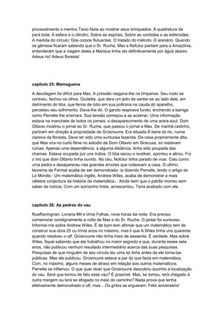 provavelmente o menino Tavio fazia ao mostrar seus brinquedos: A quadratura da
pará bola; A esfera e o cilindro; Sobre as espirais; Sobre as conóides e as esferoides;
A medida do círculo; Dos corpos flutuantes; O tratado do método; O arenário. Quando
os gêmeos ficaram sabendo que o Sr. Ruche, Max e Nofutur partiam para a Amazônia,
entenderam que a viagem deles a Manaus tinha ido definitivamente por água abaixo.
Adeus rio! Adeus floresta!

capitulo 25: Mamaguena
A decolagem foi difícil para Max. A pressão rasgava-lhe os tímpanos. Seu rosto se
contraiu, fechou os olhos. Giulietta, que dera um jeito de sentar-se ao lado dele, em
detrimento do bba, que fervia de ódio em sua poltrona na cauda do aparelho,
percebeu seu sofrimento. Dava-lhe dó. O garoto respirava fundo, enchendo a barriga
como Perrette lhe ensinara. Sua tensão começou a se acalmar. Uma informação
estava na manchete de todos os jornais: o desaparecimento de uma arara-azul. Dom
Ottavio mostrou o jornal ao Sr. Ruche, que passou o jornal a Max. De manhã cedinho,
partiram em direção à propriedade de Grosrouvre. Era situada À beira do rio, numa
clareira da floresta. Deve ter sido uma suntuosa fazenda. Da casa propriamente dita,
que Max vira no curto filme no estúdio de Dom Ottavio em Siracusa, só restavam
ruínas. Apenas uma dependência, a alguma distância, tinha sido poupada das
chamas. Estava ocupada por uns índios. O bba sacou o revólver, apontou e atirou. Foi
o tiro que dom Ottavio tinha ouvido. No céu, Nofutur tinha parado de voar. Caiu como
uma pedra e desapareceu nas grandes árvores que rodeavam a casa. O ultimo
teorema de Fermat acaba de ser demonstrado- ia dizendo Perrette, lendo o artigo do
Le Monde.- Um matemático inglês, Andrew Wiles, acaba de demonstrar a mais
célebre conjectura da história da matemática... Ainda bem que o patrão morreu sem
saber da notícia. Com um sorrisinho triste, acrescentou: Teria acabado com ele.

capítulo 26: As pedras do vau
RueRavingnan. Livraria Mil e Uma Folhas, nove horas da noite. Era preciso
comemorar condignamente a volta de Max e do Sr. Ruche. O jantar foi suntuoso.
Informei-me sobre Andrew Wiles. É de bom-tom afirmar que um matemático tem de
construir sua obra 25 ou trinta anos no máximo, mas li que A.Wiles tinha uns quarenta
quando resolveu o utf; Grosrouvre não tinha mais de sessenta. É verdade. Mas sobre
Wiles, fiquei sabendo que ele trabalhou no maior segredo e que, durante esses sete
anos, não publicou nenhum resultado intermediário acerca das suas pesquisas.
Pesquisas de que ninguém de seu círculo leu uma só linha antes de ele torna-las
públicas. Mas ele publicou. Grosrouvre estava a par do que fazia em matemática.
Com, no máximo, alguns meses de atraso em relação aos outros matemáticos.
Perrette se inflamou: O que quer dizer que Grosrouvre descobriu sozinho a localização
do vau. Será que tomou de fato esse vau? É possível. Mas, se tomou, terá chegado à
outra margem ou terá se afogado no meio do caminho? Nada prova que tenha
efetivamente demonstrado o utf, mas... Os gritos se ergueram: Feliz aniversário!

 