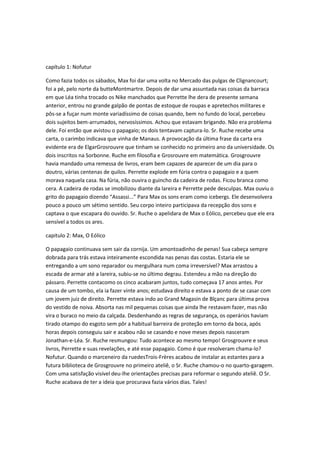 capítulo 1: Nofutur
Como fazia todos os sábados, Max foi dar uma volta no Mercado das pulgas de Clignancourt;
foi a pé, pelo norte da butteMontmartre. Depois de dar uma assuntada nas coisas da barraca
em que Léa tinha trocado os Nike manchados que Perrette lhe dera de presente semana
anterior, entrou no grande galpão de pontas de estoque de roupas e apretechos militares e
pôs-se a fuçar num monte variadíssimo de coisas quando, bem no fundo do local, percebeu
dois sujeitos bem-arrumados, nervosíssimos. Achou que estavam brigando. Não era problema
dele. Foi então que avistou o papagaio; os dois tentavam captura-lo. Sr. Ruche recebe uma
carta, o carimbo indicava que vinha de Manaus. A provocação da última frase da carta era
evidente era de ElgarGrosrouvre que tinham se conhecido no primeiro ano da universidade. Os
dois inscritos na Sorbonne. Ruche em filosofia e Grosrouvre em matemática. Grosgrouvre
havia mandado uma remessa de livros, eram bem capazes de aparecer de um dia para o
doutro, várias centenas de quilos. Perrette explode em fúria contra o papagaio e a quem
morava naquela casa. Na fúria, não ouvira o guincho da cadeira de rodas. Ficou branca como
cera. A cadeira de rodas se imobilizou diante da lareira e Perrette pede desculpas. Max ouviu o
grito do papagaio dizendo “Assassi...” Para Max os sons eram como icebergs. Ele desenvolvera
pouco a pouco um sétimo sentido. Seu corpo inteiro participava da recepção dos sons e
captava o que escapara do ouvido. Sr. Ruche o apelidara de Max o Eólico, percebeu que ele era
sensível a todos os ares.
capitulo 2: Max, O Eólico
O papagaio continuava sem sair da cornija. Um amontoadinho de penas! Sua cabeça sempre
dobrada para trás estava inteiramente escondida nas penas das costas. Estaria ele se
entregando a um sono reparador ou mergulhara num coma irreversível? Max arrastou a
escada de armar até a lareira, subiu-se no último degrau. Estendeu a mão na direção do
pássaro. Perrette contacomo os cinco acabaram juntos, tudo começava 17 anos antes. Por
causa de um tombo, ela ia fazer vinte anos; estudava direito e estava a ponto de se casar com
um jovem juiz de direito. Perrette estava indo ao Grand Magasin de Blçanc para última prova
do vestido de noiva. Absorta nas mil pequenas coisas que ainda lhe restavam fazer, mas não
vira o buraco no meio da calçada. Desdenhando as regras de segurança, os operários haviam
tirado otampo do esgoto sem pôr a habitual barreira de proteção em torno da boca, após
horas depois conseguiu sair e acabou não se casando e nove meses depois nasceram
Jonathan-e-Léa. Sr. Ruche resmungou: Tudo acontece ao mesmo tempo! Grosgrouvre e seus
livros, Perrette e suas revelações, e até esse papagaio. Como é que resolveram chama-lo?
Nofutur. Quando o marceneiro da ruedesTrois-Frères acabou de instalar as estantes para a
futura biblioteca de Grosgrouvre no primeiro ateliê, o Sr. Ruche chamou-o no quarto-garagem.
Com uma satisfação visível deu-lhe orientações precisas para reformar o segundo ateliê. O Sr.
Ruche acabava de ter a ideia que procurava fazia vários dias. Tales!

 
