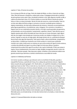 capitulo 3: Tales, O homem da sombra
Era no tempo do filho do rei Gugu. Perto da cidade de Mileto, na Jônia, à beira do mar Egeu,
Tales, filho de Examyas e Cleobulina, andava pelo campo. O papagaio pendurado no batente
da porta gritava coisas sobre Tales, acordando Jonathan-e-Léa. Após algumas manhãs na BN, o
caderno já estava bem cheio. O Sr. Ruche instalou-se numa das fileiras à direita da sala de
leitura e releu as notas já tomadas. Século VII antes de nossa era, costa de Anatólia, Tales foi
um dos sete sábios da Grécia antiga e o primeiro e enunciar resultados gerais relativos a
objetos matemáticos, ele não tratou diretamente de números, interessou-se principalmente
pelas figuras geométricas, circunferências, retas, triângulos. Foi o primeiro a considerar o
ângulo como um ser matemático de pleno direito, e fez dele a quarta grandeza da geometria,
acrescentando-a ao trio já existente: comprimento, superfície, volume. Tales afirmou que os
ângulos opostos pelo vértice formados por duas retas que se cruzam são iguais. Após alguns
dias de uma viagem interrompida por numerosas escalas nas cidades à margem do rio, ele a
avistou. Erguida no meio de um largo platô, não longe da beira do rio, a pirâmide de Quéops!
Nunca havia visto algo tão imponente, Tales queria medir a altura da pirâmide, compenetrouse dessa ideia: a relação que mantenho com minha sombra é a mesma que a pirâmide
mantém com a dela, sendo assim no instante em que minha sombra for igual à minha estatura,
a sombra da pirâmide será igual à sua altura! Agora só tinha que efetuar, quando o
comprimento da sombra ficou igual À sua altura, deu o grito combinado. O felá, que estava à
espera, fincou imediatamente uma estaca no lugar atingido conseguindo calcular a altura da
pirâmide. Tudo bem pesado, Tales dava para o gasto. Jonathan-e-Léa resolveram adotar esse
grande ancestral que dominara a sombra e domesticara a escuridão do mundo.
capitulo 4: A biblioteca da floresta
Um tremor sacudiu as vidraças, que vibraram como na manhã do 14 de julho, quando a
esquadrilha francesa, a patrulha da França, faz a cabeça dos parisienses estourar. Alguém
bateu na porta do quarto-garagem. O Sr. Ruche abriu; um sujeitinho interpelou-o mostrando o
papel que trazia na mão: Tinha o nome da rua, mas não tem o número, era a entrega da
“biblioteca” de Grosrouvre. Os livros estavam deitados uns em cima dos outros. Sr. Ruche
resolveu separar os livros por seção1: A matemática da Antiguidade grega digamos entre -700
e +700. Seção 2: A matemática no mundo árabe de 800 a 1400. Seção 3: A matemática no
Ocidente a partir 1400. Sr. Ruche começa a falar sobre a aritmética nascido na Grécia, no
século VI antes da nossa era, e passou para a trigonometria é a ciência das sombras se
referindo a Tales. E agora fala sobre o seno e cosseno, que usamos para conhecer ângulo sem
precisar medi-lo diretamente. O seno e o cosseno de um ângulo são números. Max foi a uma
loja se aproximou do caixa a vendedora ficou interessada em Nofutur, depois de pagar Max
apressou-se em sair. Nem tinham chegado fora quando a vendedora pôs-se a revirar o bolso
de seu avental, tirou uma folha, aproximou-a de seus olhos para ler o número de telefone
escrito. Ao sair da loja, Max disse baixinho a Nofutur: acho que ela nos olhou de mais. Alguns
instantes depois de Max e Nofutur terem deixado o quai de laMégisserie, um enorme
Mercedes parou na entrada da loja. Um dos dois homens bem-arrumados, o maior dos dois,
desceu do carro
capitulo 5: O pessoal Matemático de todos os tempos

 