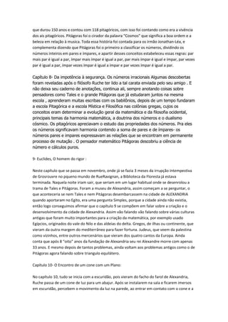 que durou 150 anos e contou com 118 pitagóricos, com isso foi contando como era a vivência
dos ais pitagóricos. Pitágoras foi o cirador da palavra “Cosmos” que significa a boa ordem e a
beleza em relação à musica. Toda essa história foi contada para os irmão Jonathan-Léa, e
complementa dizendo que Pitágoras foi o primeiro a classificar os números, dividindo os
números inteiros em pares e ímpares, e apartir desses conceitos estabeleceu essas regras: par
mais par é igual a par, ímpar mais ímpar é igual a par, par mais ímpar é igual e ímpar, par vezes
par é igual a par, ímpar vezes ímpar é igual a ímpar e par vezes ímpar é igual a par.
Capítulo 8- Da impotência à segurança. Os números irracionais Algumas descobertas
foram reveladas após o filósofo Ruche ter lido a tal carata enviada pelo seu amigo . E
não deixa seu caderno de anotações, continua ali, sempre anotando coisas sobre
pensadores como Tales e o grande Pitágoras que já estudaram juntos na mesma
escola , aprenderam muitas escribas com os babilônios, depois de um tempo fundaram
a escola Pitagórica e a escola Mística e Filosófica nas colônias gregas, cujos os
conceitos eram determinar a evolução geral da matemática e da filosofia ocidental,
principais temas da harmonia matemática, a doutrina dos números e o dualismo
cósmico. Os pitagóricos apreciavam o estudo das propriedades dos números. Pra eles
os números significavam harmonia contendo a soma de pares e de ímpares- os
números pares e impares expressavam as relações que se encontram em permanente
processo de mutação . O pensador matemático Pitágoras descobriu a ciência de
número e cálculos puros.
9- Euclides, O homem do rigor :
Neste capítulo que se passa em novembro, onde já se fazia 3 meses da irrupção intempestiva
de Grosrouvre no pqueno mundo de RueRavignan, a Biblioteca da Floresta já estava
terminada. Naquela noite iriam sair, que seriam em um lugar habitual onde se desenrolou a
trama de Tales e Pitágoras. Foram a museu de Alexandria, assim começam a se perguntar, o
que aconteceria se nem Tales e nem Pitágoras desembarcassem na cidade de ALEXANDRIA
quando aportaram no Egito, era uma pergunta Simples, porque a cidade ainda não existia,
então logo conseguimos afirmar que o capítulo 9 se compõem em falar sobre a criação e o
desenvolvimento da cidade de Alexandria. Assim vão falando vão falando sobre várias culturas
antigas que foram muito importantes para a criação da matemática, por exemplo usado
Egípcios, originados do vale do Nilo e das aldeias do delta. Gregos, de ilhas ou continente, que
vieram da outra margem do mediterrâneo para fazer fortuna. Judeus, que veem da palestina
como vizinhos, entre outros mercenários que vieram dos quatro cantos da Europa. Ainda
conta que após 8 “oito” anos da fundação de Alexandria seu rei Alexandre morre com apenas
33 anos. E mesmo depois de tantos problemas, ainda voltam aos problemas antigos como o de
Pitágoras agora falando sobre triangulo equilátero.
Capítulo 10- O Encontro de um cone com um Plano:
No capítulo 10, tudo se inicia com a escuridão, pois vieram do facho do farol de Alexandria,
Ruche passa de um cone de luz para um abajur. Após se instalarem na sala e ficarem imersos
em escuridão, percebem o movimento da luz na parede, ao entrar em contato com o cone e a

 