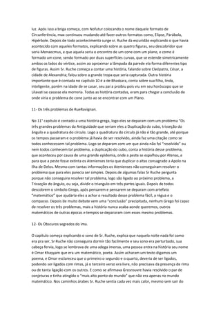 luz. Após isso a briga começa, com Nofutur colocando o nome daquele formato de
Circunferência, max continuou mudando até fazer outros formatos como, Elipse, Parábola,
Hipérbole. Depois de todo acontecimento surge sr. Ruche da escuridão explicando o que havia
acontecido com aqueles formatos, explicando sobre as quatro figuras, seu descobridor que
seria Menaecmus, e que aquela seria o encontro de um cone com um plano, e como é
formado um cone, sendo formado por duas superfícies curvas, que se estende simetricamente
ambos os lados do vértice, assim ao aproximar a lâmpada da parede ela forma diferentes tipo
de figuras. Assim Sr. Ruche começa a contar uma história, falando sobre Cleópatra, César, a
cidade de Alexandria; falou sobre a grande tropa que seria capturada. Outra história
importante que é contada no capítulo 10 é a de Bhaskara, conta sobre sua filha, linda,
inteligente, porém na idade de se casar, seu pai a proibiu pois viu em seu horóscopo que se
Lilavati se casasse ela morreria. Todas as história contadas, eram para chegar a conclusão de
onde viria o problema do cone junto ao se encontrar com um Plano.
11- Os três problemas de RueRavignan.
No 11° capítulo é contado a uma história grega, logo eles se deparam com um problema “Os
três grandes problemas da Antiguidade que seriam eles a Duplicação do cubo, trisseção do
ângulo e a quadratura do círculo. Logo a quadratura do círculo já não é tão grande, até porque
os tempos passaram e o problema já havia de ser resolvido, ainda faz uma citação como se
todos conhecessem tal problema. Logo se deparam com um que ainda não foi “resolvido” ou
nem todos conhecem tal problema, a duplicação do cubo, conta a história desse problema,
que aconteceu por causa de uma grande epidemia, onde a peste se espalhou por Atenas, e
para que a peste fosse extinta os Atenienses teria que duplicar o altas consagrado a Apolo na
ilha de Delos. Mesmo com tantas informações os Atenienses não conseguiram resolver o
problema que para eles parecia ser simples. Depois de algumas falas Sr Ruche pergunta
porque não conseguira resolver tal problema, logo são ligado ao próximo problema, a
Trisseção do ângulo, ou seja, dividir o triangulo em três partes iguais. Depois de todos
descobrem o símbolo Grego, após pensarem e pensarem se deparam com artefato
“matemático” que ajudaria eles a achar o resultado desse problema fácil, a régua e o
compasso. Depois de muito debate vem uma “conclusão” precipitada, nenhum Grego foi capaz
de resolver os três problemas, mais a história nunca acaba aonde queremos, outros
matemáticos de outras épocas e tempos se depararam com esses mesmo problemas.
12- Os Obscuros segredos do ima.
O capítulo começa explicando o sono de Sr. Ruche, explica que naquela noite nada foi como
era pra ser, Sr Ruche não conseguira dormir tão facilmente e seu sono era perturbado, sua
cabeça fervia, logo se lembrava de uma adega imensa, uma pessoa entra na história seu nome
é Omar Khayyam que era um matemático, poeta. Assim acharam um texto digamos um
poema, e Omar esclareceu que o primeiro o segundo e o quarto, deveria de ser ligados,
podendo ser ligados com rimas, já o terceiro verso era livre, não precisava da presença de rima
ou de tanta ligação com os outros. E como se afirmava Grosrouvre havia resolvido o par de
conjeturas e tinha atingido o “mais alto ponto do mundo” que não era apenas no mundo
matemático. Nos caminhos árabes Sr. Ruche sentia cada vez mais calor, mesmo sem sair do

 