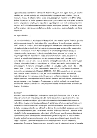 lugar, cada vez estudando mas sobre a vida de Omar khayyam. Mais algo o distrai, um barulho
metálico, até que ele consegue ver o barulho que foi milhares de vezes repetido, como se
fosse uma floresta de olhos metálicos sendo conduzidas por um maestro, havia 27 mil olhos.
Ao final do capítulo Sr. Ruche anota um papel conhecido com a informação ax²+bx+c, voltando
assim a um problema simples, uma equação de segundo grau° onde pode-se calcular as raízes
da conta. Mas tudo se complica quando um trinômio do segundo grau entra na história. Mais
ao final Jonathan e Léa chegam e vão logo se deitar com a dor de seus machucados e o cheiro
de pomada.
13- Bagdá Durante. . .
Em sua escrivaninha, o Sr. Ruche possuía As equações, uma obra de álgebra, foi então que veio
a ideia que seu amigo enfim abriu o jogo. Mas a questão era: “O que Grosrouvre quis dizer
com a história de Sharaf?”, então resolveu pesquisar sobre Nasir e obteve como resultado os
calculadores indianos do século V, em que inscreviam seus algarismos no chão, recebendo o
nome de “números de poeira”. Aprendendo que do circulo a trigonometria passou ao
triangulo, tendo relações entre os ângulos e os lados dando origem a “curva-reta” ou
“ângulosegmento”. Os matemáticos árabes precisaram criar uma teoria, o que levou a
construir as formula de trigonometria, ou seja: cos(a+b)=cos a x cos b – sen a x sen b;
sem(a+b)=sen a x sen b + sen a x sen b. Números primos gêmeos em teoria dos números, dois
números primos são números primos gêmeos se a diferença entre eles for igual a dois. Os
primeiros pares de números primos gêmeos são 3 e 5, 5 e 7, 11 e 13, 17 e 19, 29 e 31, 41 e 43,
59 e 61, 71 e 73, 101 e 103, 107 e 109(sequencia A0001097 na OEIS) Os maiores números
conhecidos com estas características são 2 003 663 e 2195 000±1, descoberto em janeiro de
2007. Tales de Mileto também foi citado, ele foi um importante filosofo, astrônomo e
matemático grego viveu antes de cristo. Ele usou seus conhecimentos sobre Geometria e
proporcionalidade para determinar a altura de uma pirâmide. Em seus estudos, Tales observou
que os raios solares que chegavam á Terra estavam na posição inclinada e eram paralelos,
dessa forma, ele conclui-o que havia uma proporcionalidades entre as medidas da sombra e a
da altura de objetos.

Capitulo 14
Enquanto Jonathan-e-Léa viajava para Manaus com a ajuda de mapas e guias, o Sr. Ruche
estava procurando em livros a respostas. Em mente o que ele mais queria encontrar era o
texto de al - Khuwarizmi. Depois que o Sr.Ruche tinha consciência da existência de muitos
matemáticos chegou uma nova duvidada que ele gostaria de solucionar : por que Grosrouvre
havia deixado uma duvida ao fato de designar pontos comuns entre dois matemáticos ? O
Sr.Ruche conseguiu entender que o Sharaft al- DinTesi deu continuidade ao estudo geométrico
das equações do terceiro grau. O que fez ele dar inicio no estudo das curvas. Depois de muito
estudo Sr. Ruche resolveu pesquisar sobre nassir al DinTusy, ele aprendeu como, do circulo, a
trigonometria passou o triangulo estabelecendo relação entra ângulos e os lados. Com essa
descoberta ela oferecia um meio mais preciso de passar a medida do ângulo á medida dos
lados, e vice-versa. Os matemáticos árabes tinham a necessidade de criar uma teoria,
acrescentava Grosrouvre. Eles construíram a famosa formula de trigonometria que foi passada

 