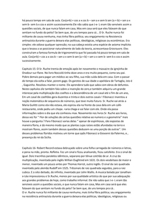 há pouco tempo em sala de aula. Cos(a+b) = cos a x cos b – sen a x sem b sen (a + b) = sen a x
sem b- sem b x cos e assim sucessivamente.Ele não sabia que J-e- L eram tão sensíveis assim a
questões sociais, de que nunca falam em casa, Mas em casa será que eles falavam do que
sentiam no fundo do peito? Se bem que, de uns tempos para cá... O Sr. Ruche nunca foi
militante de causa nenhuma, mas tinha fibra política; seu engajamento na Resistencia
antinazista durante a guerra deixara elas políticas, ideológicas, religiosas ou econômicas. Era
simples: ele odiava qualquer opressão; na sua cabeça existia uma espécie de axioma implícito
que o levava a se posicionar naturalmente do lado da teoria, acrescentava Grosrouvre. Eles
construíram a famosa formula de trigonometria que foi passada há pouco tempo em sala de
aula. Cos(a+b) = cos a x cos b – sen a x sem b sen (a + b) = sen a x sem b- sem b x cos e assim
sucessivamente.
Capitulo 15: O Sr. Ruche tremia de emoção após ler novamente o massacre da igrejinha de
Oradour-sur-flane. No livro Noccoló tinha doze anos e era muito pequeno, como seu pai.
Pobre demais para pagar um médico ao seu filho, sua mãe cuida dela em casa. Com o passar
do tempo ela volta a falar, porem gago. Os garotos de sua idade o apelidara de Tartaglia, isto é
, Gaguinho. Resolveu manter o nome. Ele aprendera tudo que sabia com obras de defuntos.
Neste capítulos ele também fala sobre a invenção do zero,e também adquiriu um grande
interesse pela multiplicação dos coelhos e a descendência de um casal até o fim de um ano,
Em um casal de coelhões gera duzentos e trinta e dois outros casais ! Fibonacci inventou a
noção matemática de sequencia de números, que teve muito futuro. Sr. Ruche vai atrás a
Maria Guilitti como ela não estava, ele espirou ela na frente da casa dela em um caférestaurante, onde pediu um chope. <aria chega e vai falar com ele. Onde ela passa
informações sobre o dia que ela conheceu max. Novamente nos livros Sr. Ruche aos livros,
dessa vez foi ‘’ Flor de soluções de certas questões relativa ao numero e a geometria’’ mais
houve a pergunta ? Para Fibonacci varias delas ‘’ apesar de espinhosas, são expostas de
maneira floria, e do mesmo modo que as plantas cujas raízes estão afundadas na terra e
mostram flores, assim também dessas questões deduzem-se uma porção de outras’’. Um
desses problemas floridos motivou um torne que opôs Fibonacci a Giovanni da Palermo, e ,
presença do rei da Sicília.

Capítulo 16- Robert Record estava debruçado sobre uma folha carregada de números e letras,
e pena na mão, pronta. Refletia. Fez um sinal e ficou analisando, ficou satisfeito. Era o sinal de
igual. Dois tracinhos paralelos idênticos, separano por tênue colchão de ar. A cruz da
multiplicação, inventada pelo inglês Willian Oughtred em 1631. Os dois vesdeitaos de maior e
menor, inventado um pouco antes por Thomas Harrot, outro inglês. O sinal da raiz quadrada
inventado pelo alemão Rudoff em 1525. Trêssinais de raiz quadrada seguidos, para a raiz
cubica. E o oito deitado, do infinito, inventado por John Wallis. A musica bolado por Jonathane-Léa impressionou o Sr.Ruche, menos por sua qualidade artística do que por sua adequação
aos grandes problemas de hoje, como trabalho informal. Ele não sabia que J-e- L eram tão
sensíveis assim a questões sociais, e que nunca falam em casa, Mas em casa será que eles
falavam do que sentiam no fundo do peto? Se bem que, de uns tempos pra cá..
O sr. Ruche nunca foi militante de causa nenhuma, mais tinha fibra politica; seu engajamento
na resistência antinazista durante a guerra deixara elas politicas, ideológicas, religiosas ou

 