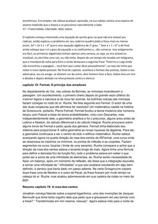 econômicas. Era simples: ele odiava qualquer opressão; na sua cabeça existia uma especia de
axioma implícido que o levava a se posicionar naturalmente o lado.
17 – Fraternidade, Liberdade. Abel, Galois
O capítulo começa mostrando uma equação de quinto grau na qual não era solúvel por
radicais, então explicou o problema em seu caderno quadriculado e ficou mais ou menos
assim, 2x² + 3x 3 1 = 0” que é uma equação algébrica de 2° grau. “ Sem x + 1 = 0” e de final
ainda coloque que n é o grau da equação e os coeficientes a , são números. Isso antigamente
era fácil, os primeiros algebristas tinham apenas uma certeza, ou seja, ou era solúvel ou
insolúvel, ou ela tinha uma raiz, ou não tinha. Depois de um tempo ele recebia um telegrama,
que o mandava de volta para Paris e ainda destacava a seguinte frase “Palerma o Luigi ainda
não encontrou o papagaio... você tem que cuidar disso pessoalmente”, ou seja ele tinha que
voltar o mais rápido possível. No final do capítulo acontece o Sorteio das pistolas, Galois e seu
adversário, seu ex-amigo, se afastam um do outro, dois homens face a face, Galois leva um tiro
e desaba e depois deitado na relva protesta contra o silencio
capitulo 18: Fermat, O príncipe dos amadores
No departamento do Var, nas colinas de Bormes, as mimosas incendiavam a
paisagem. Um acontecimento, o primeiro cheiro depois do grande vazio olfativo do
inverno! Agora a natureza ia de novo ter aromas. As bolinhas macias das mimosas
faziam cócegas no rosto do sr. Ruche. Na lista seguinte era Fermat. O autor de uma
das duas conjeturas que ele afirmava ter resolvido! Um matemático capital na história
de Grosrouvre, portanto, Pierre Fermat. Fermat fundou a teoria moderna dos números,
lançou com Pascal a base da teoria probabilidades, criou com Descartes, mas
independentemente dele, a geometria analítica e foi o precursor, alguns anos antes de
Leibniz e Newton, do cálculo diferencial e do cálculo integral. Ruche procurava sobre
alguns livros de Fermat e pediu ajuda dos gêmeos. Fermat tinha elaborado seu
sistema para proporcionar À velha geometria as novas riquezas da álgebras. Para ele,
a geometria continuava a ser o centro de todo o edifício matemático. Ruche estava
avançando agora na quarta direção da rosa-dos-ventos de rRFermat, uma curva onde
se observava os máximos os mínimos, os pontos de inflexão e as cúspides. Faziam
segmentos na curva, tocante ( limite de uma secante), Ruche começava a achar que a
direção da rosa-dos-ventos estava o levando longe de mais. Agora tinha uma fórmula
para definir a derivada f(x) da função f(x), todo o problema estava em saber o que
podia ser a soma de uma infinidade de elementos, se. Ruche sentiu necessidade de
fazer um balanço, após um momento de reflexão, ele disse que a integração equivalia
a somar uma infinidade de “ infinidades” e que isso acabava resultando em algo bem
definido, e pensou que havia dado um passo adiante. Na carta Grosgrouvre copiara
duas frase uma de Newton e a outra de Pacal, as frase ficaram por muito tempo na
cabeça do sr. Ruche, mas acabou adormecendo em sua cadeira de rodas no meio da
BDF.
Resumo capitulo 19: A rosa-dos-ventos
Jonathan começa falando sobre a espiral logarítmica, uma das invenções de Jacques
Bernouilli que tinha tanto orgulho dela que pediu que a gravassem em seu túmulo com
a frase? “ Transformada em min mesma, ressurjo”. Agora estava indo para o norte da

 
