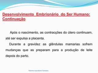 Após o nascimento, as contracções do útero continuam,
até ser expulsa a placenta.
  Durante a gravidez as glândulas mamarias sofrem
mudanças que as preparam para a produção de leite
depois do parto.



               Sistema reprodutor humano
 