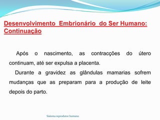 Após    o   nascimento,                  as   contracções   do   útero
continuam, até ser expulsa a placenta.
  Durante a gravidez as glândulas mamarias sofrem
mudanças que as preparam para a produção de leite
depois do parto.



               Sistema reprodutor humano
 