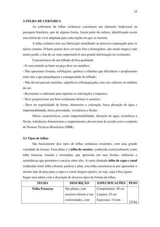 12
3-TELHA DE CERÂMICA
As coberturas de telhas cerâmicas constituem um elemento tradicional na
paisagem brasileira, que de alguma forma, fazem parte da cultura, identificando assim
uma forma de viver adaptada para cada região em que se inserem.
A telha cerâmica tem sua fabricação semelhante ao processo empregado para os
tijolos comuns. O barro porem deve ser mais fino e homogêneo, não muito magro e não
muito gordo, a fim de ser mais impermeável sem grande deformação no cozimento.
Características de um telhado de boa qualidade:
- O som emitido ao bater na peça deve ser metálico;
- Não apresentar fissuras, esfoliações, quebras e rebarbas que dificultem o acoplamento
entre elas e que prejudiquem a estanqueidade do telhado;
- Não devem possuir manchas, superfícies esbranquiçadas com sais solúveis ou nódulos
de cal;
- Resistentes o suficiente para suportar as solicitações e impactos;
- Deve proporcionar um bom isolamento térmico e acústico;
- Deve ter regularidade de forma, dimensões e coloração, fraca absorção de água e
impermeabilidade, baixa porosidade, resistência a flexão.
Outras características, como impermeabilidade, absorção de água, resistência a
flexão, tolerâncias dimensionais e empenamento, devem estar de acordo com o conjunto
de Normas Técnicas Brasileiras (NBR).
3.1 Tipos de telhas
São basicamente dois tipos de telhas cerâmicas existentes, com uma grande
variedade de formas. Uma delas é a telha de encaixe, conhecida comercialmente como
telha francesa, romana e termoplan, que apresenta em suas bordas, saliências e
reentrâncias que permitem o encaixe entre elas. A outra chamada telha de capa e canal
conhecida como telha colonial, paulista e plan, esta telha caracteriza-se por apresentar o
mesmo tipo de peça para a capa e o canal (largura iguais), ou seja, capa e bica iguais.
Segue uma tabela com a descrição de diversos tipos de formas de telhas.
TELHA DESCRIÇÃO ESPECIFICACÕES PESO
Telha Francesa São planas, com
encaixes laterais e nas
extremidades, com
Comprimento: 40 cm
Largura: 24 cm
Espessura: 14 mm
2,6 kg
 