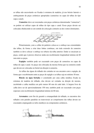 16
as telhas não necessitarão ser fixadas à estrutura de madeira, já nos beirais laterais o
emboçamento de peças cerâmicas apropriadas (cumeeiras ou capas de telhas do tipo
capa e canal).
Cumeeira: deve ser executadas com peças cerâmicas denominadas “cumeeiras”,
ou podem ser utilizar capas de telhas do tipo capa e canal. Essas peças devem ser
colocadas obedecendo-se um sentido de colocação contrario ao dos ventos dominantes.
Primeiramente, com a colher de pedreiro coloca-se o emboço nas extremidades
das telhas, de forma a criar duas linhas contínuas, em toda extensão da cumeeira
também se deve colocar o emboço no rebaixo da telha anterior. Então se encaixam as
peças, sendo que é preciso observar ainda um recobrimento longitudinal mínimo de 60
mm entre as peças.
Espigão: também pode ser executado com peças de cumeeiras ou capas de
telhas de capa e canal. As peças são colocadas da mesma forma que na cumeeira sendo
que devem ser colocadas no beiral em direção à cumeeira.
As telhas das águas do telhado são cortadas no seu encontro com o espigão, de
forma que o recobrimento entre as peças de espigão e as telhas seja no mínimo 30 mm.
Rincão ou água furtada: é constituído por uma calha metálica fixada na
estrutura de madeira do telhado, elas devem ser cortadas na direção do mesmo,
recobrindo a calha metálica em pelo menos 60 mm de cada lado. A largura livre da
calha deve ser de aproximadamente 150 mm, também pode ser executado com peças
especiais com recobrimento longitudinal mínimo de 60 mm.
Arremates: com fim de garantir a estanqueidade do telhado, os encontros dos
telhados com paredes paralelas ou transversais ao comprimento das telhas devem ser
executados empregando-se rufos metálicos ou componentes cerâmicos.
 