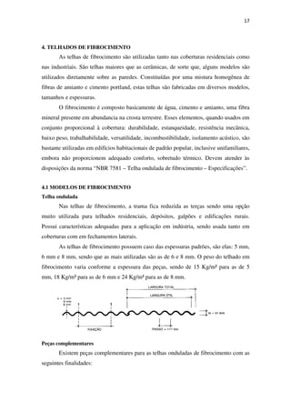17
4. TELHADOS DE FIBROCIMENTO
As telhas de fibrocimento são utilizadas tanto nas coberturas residenciais como
nas industriais. São telhas maiores que as cerâmicas, de sorte que, alguns modelos são
utilizados diretamente sobre as paredes. Constituídas por uma mistura homogênea de
fibras de amianto e cimento portland, estas telhas são fabricadas em diversos modelos,
tamanhos e espessuras.
O fibrocimento é composto basicamente de água, cimento e amianto, uma fibra
mineral presente em abundancia na crosta terrestre. Esses elementos, quando usados em
conjunto proporcional à cobertura: durabilidade, estanqueidade, resistência mecânica,
baixo peso, trabalhabilidade, versatilidade, incombustibilidade, isolamento acústico, são
bastante utilizadas em edifícios habitacionais de padrão popular, inclusive unifamiliares,
embora não proporcionem adequado conforto, sobretudo térmico. Devem atender às
disposições da norma “NBR 7581 – Telha ondulada de fibrocimento – Especificações”.
4.1 MODELOS DE FIBROCIMENTO
Telha ondulada
Nas telhas de fibrocimento, a trama fica reduzida as terças sendo uma opção
muito utilizada para telhados residenciais, depósitos, galpões e edificações rurais.
Possui características adequadas para a aplicação em indústria, sendo usada tanto em
coberturas com em fechamentos laterais.
As telhas de fibrocimento possuem caso das espessuras padrões, são elas: 5 mm,
6 mm e 8 mm, sendo que as mais utilizadas são as de 6 e 8 mm. O peso do telhado em
fibrocimento varia conforme a espessura das peças, sendo de 15 Kg/m² para as de 5
mm, 18 Kg/m² para as de 6 mm e 24 Kg/m² para as de 8 mm.
Peças complementares
Existem peças complementares para as telhas onduladas de fibrocimento com as
seguintes finalidades:
 