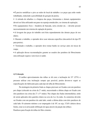 19
• É preciso umidificar o piso ao redor do local de trabalho e as peças que estão sendo
trabalhadas, reduzindo a possibilidade de geração de poeira;
• A retirada de rebarbas e a limpeza das peças, ferramentas e demais equipamentos
deverá ser feita utilizando um pano ou esponja umedecidos, ou sistema de aspiração;
• Os equipamentos fixos – furadeira de bancada, serra circular etc. – deverão possuir
necessariamente um sistema de captação de poeira;
• A lavagem das peças de trabalho será feita separadamente das demais peças de uso
diário;
• Durante o trabalho, o operador deve usar máscara específica (descartável do tipo P2
para poeira);
• Terminado o trabalho, o operador deve tomar banho no serviço antes de trocar de
roupa;
• A aplicação dessas recomendações garante ao usuário dos produtos de fibrocimento
uma utilização segura e sem riscos à saúde.
4.3 Colocação
O melhor aproveitamento das telhas se dá com a inclinação de 15° (27%) e
procurar utilizar esta inclinação sempre que possível, porém devem-se seguir as
especificações do fabricante para cada tipo de telha de fibrocimento.
Na montagem da primeira fiada as chapas precisam ser fixadas com um parafuso
por chapa (colocado na crista da 2° onda), necessitando a última chapa ser fixada com
dois parafusos (na crista das 2° e 5° ondas). Nas chapas das fiadas intermediárias, terão
de serem aplicados dois ganchos chatos na cava da 1a e 4a onda. As cumeeiras deverão
ser fixadas com um parafuso de cada lado, sendo a última delas com dois parafusos de
cada lado. O caimento mínimo a ser empregado é de 10º, ou seja, 17,6% (abaixo desse
limite, estar-se-á arriscando infiltração de água através da junção das telhas).
Parafusos para fixação de telhas de fibro cimento:
 