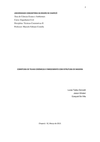 2
UNIVERSIDADE COMUNITÁRIA DA REGIÃO DE CHAPECÓ
Área de Ciências Exatas e Ambientais
Curso: Engenharia Civil
Disciplina: Técnicas Construtivas II
Professor: Marcelo Fabiano Costella
COBERTURA DE TELHAS CERÂMICAS E FIBROCIMENTO COM ESTRUTURA DE MADEIRA
Lucas Tadeu Gonzatti
Jaison Ghisleri
Ezequiel De Villa
Chapecó - SC, Março de 2013.
 