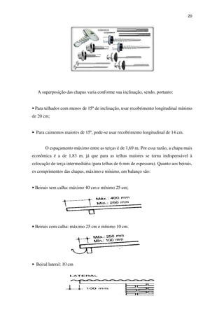 20
A superposição das chapas varia conforme sua inclinação, sendo, portanto:
• Para telhados com menos de 15º de inclinação, usar recobrimento longitudinal mínimo
de 20 cm;
• Para caimentos maiores de 15º, pode-se usar recobrimento longitudinal de 14 cm.
O espaçamento máximo entre as terças é de 1,69 m. Por essa razão, a chapa mais
econômica é a de 1,83 m, já que para as telhas maiores se torna indispensável à
colocação de terça intermediária (para telhas de 6 mm de espessura). Quanto aos beirais,
os comprimentos das chapas, máximo e mínimo, em balanço são:
• Beirais sem calha: máximo 40 cm e mínimo 25 cm;
• Beirais com calha: máximo 25 cm e mínimo 10 cm.
• Beiral lateral: 10 cm
 
