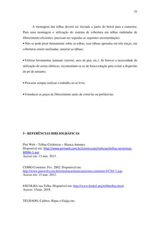 21
A montagem das telhas deverá ser iniciada a partir do beiral para a cumeeira.
Para uma montagem e utilização do sistema de cobertura em telhas onduladas de
fibrocimento eficientes, precisam ser seguidas as seguintes recomendações:
• Não se pode pisar diretamente sobre as telhas; usar tábuas apoiadas em três terças, em
coberturas muito inclinadas, amarrar as tábuas;
• Utilizar ferramentas manuais (serrote, arco de pua, etc.). Se houver a necessidade de
utilização de serras elétricas, recomendam-se as de baixa rotação para evitar a dispersão
do pó de amianto;
• Procurar sempre realizar o trabalho ao ar livre;
• Umedecer as peças de fibrocimento antes de cortá-las ou perfurá-las.
5 - REFERÊNCIAS BIBLIOGRÁFICAS
Pini Web – Telhas Cerâmicas – Bianca Antunes.
Disponível em: http://www.piniweb.com.br/construcao/noticias/telhas-ceramicas-
80046-1.asp
Acesso em: 13 mar. 2013.
COMO Construir. Fev. 2002. Disponível em:
http://www.piniweb.com.br/construcao/noticias/como-construir-81765-1.asp.
Acesso em: 15 mar. 2012.
ESCOLHA sua Telha. Disponível em: http://www.hinkel.arq.br/hhtelhas.html.
Acesso: 15mar. 2018.
TELHADO, Caibros, Ripas e Galga em:
 