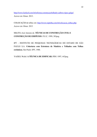 22
http://www.fazfacil.com.br/reforma-construcao/telhado-caibros-ripas-galga/.
Acesso em 16mar. 2013.
COLOCAÇÃO de telhas em: http://www.toptelha.com.br/colocacao_telhas.php.
Acesso em 18mar. 2013
MILITO, José Antonio de. TÉCNICAS DE CONSTRUÇÃO CIVIL E
CONSTRUÇÃO DE EDIFÍCIOS. P.U.C. 1999, 303pag.
IPT - INSTITUTO DE PESQUISAS TECNOLÓGICAS DO ESTADO DE SÃO
PAULO S.A. Cobertura com Estrutura de Madeira e Telhados com Telhas
cerâmicas. São Paulo: IPT, 1988.
YAZIGI, Walid. A TÉCNICA DE EDIFICAR. PINI. 1997, 442pag.
 