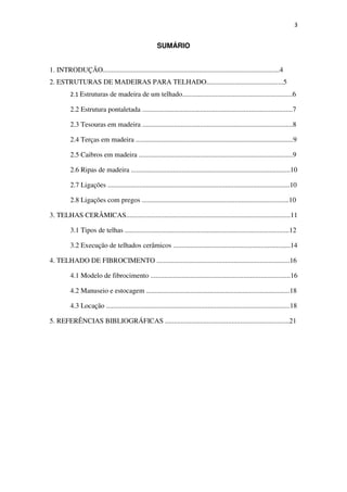 3
SUMÁRIO
1. INTRODUÇÃO.....................................................................................................4
2. ESTRUTURAS DE MADEIRAS PARA TELHADO............................................5
2.1 Estruturas de madeira de um telhado...............................................................6
2.2 Estrutura pontaletada ......................................................................................7
2.3 Tesouras em madeira ......................................................................................8
2.4 Terças em madeira ..........................................................................................9
2.5 Caibros em madeira ........................................................................................9
2.6 Ripas de madeira ...........................................................................................10
2.7 Ligações ........................................................................................................10
2.8 Ligações com pregos ....................................................................................10
3. TELHAS CERÂMICAS..............................................................................................11
3.1 Tipos de telhas ..............................................................................................12
3.2 Execução de telhados cerâmicos ...................................................................14
4. TELHADO DE FIBROCIMENTO ............................................................................16
4.1 Modelo de fibrocimento ................................................................................16
4.2 Manuseio e estocagem ..................................................................................18
4.3 Locação .........................................................................................................18
5. REFERÊNCIAS BIBLIOGRÁFICAS .......................................................................21
 