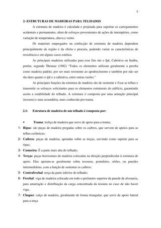 5
2- ESTRUTURAS DE MADEIRAS PARA TELHADOS
A estrutura de madeira é calculada e projetada para suportar os carregamentos
acidentais e permanentes, alem de esforços provenientes de ações de intempéries, como
variação de temperatura, chuva e vento.
Os materiais empregados na confecção de estrutura de madeira dependem
principalmente da região e da oferta e procura, podendo variar as características de
resistência e em alguns casos estética.
As principais madeiras utilizadas para esse fim são o Ipê, Cabriúva ou Itaúba,
porém, segundo Thomaz (1982) “Todos os elementos utilizam geralmente a peroba
como madeira padrão, por ser mais resistente ao apodrecimento e também por não ser
tão duro quanto o ipê e a cabreúva, entre outras razões.”
As principais funções da estrutura de madeira são de sustentar e fixar as telhas e
transmitir os esforços solicitantes para os elementos estruturais do edifício, garantindo
assim a estabilidade do telhado. A estrutura é composta por uma armação principal
(tesoura) e uma secundária, mais conhecida por trama.
2.1- Estrutura de madeira de um telhado é composta por:
• Trama: treliça de madeira que serve de apoio para a trama;
1- Ripas: são peças de madeira pregadas sobre os caibros, que servem de apoios para as
telhas cerâmicas;
2- Caibros: peças de madeira, apoiadas sobre as terças, servindo como suporte para as
ripas;
3- Cumeeira: É a parte mais alta do telhado;
4- Terças: peças horizontais de madeira colocadas na direção perpendicular à estrutura de
apoio. Elas apoiam-se geralmente sobre tesouras, pontaletes, oitões, ou paredes
intermediárias, com a função de sustentar os caibros;
5- Contrafrechal: terça da parte inferior do telhado;
6- Frechal: viga de madeira colocada em todo o perímetro superior da parede de alvenaria,
para amarração e distribuição da carga concentrada da tesoura no caso de não haver
viga;
7- Chapuz: calço de madeira, geralmente de forma triangular, que serve de apoio lateral
para a terça
 