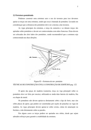 7
2.2 Estrutura pontaletada
Podemos construir uma estrutura sem o uso de tesouras para isso devemos
apoiar as terças em uma estrutura, sendo que essa é chamada de pontalete. Levando em
consideraçao que a distancia dos pontaletes deve ser a mesma a das tesouras.
As vigas principais da estrutura, a terça da cumeeira e as demais terças são
apoiadas sobre pontaletes e devem ser contraventadas com mãos francesas. Estas devem
ser colocadas dos dois lados dos pontaletes, sendo recomendável que a estrutura seja
contraventada nas duas direções.
Figura 02 – Estrutura de um pontalete
TÉCNICAS DE CONSTRUÇÃO CIVIL E CONSTRUÇÃO DE EDIFÍCIOS pag. 122
O apoio das peças de madeira (cumeeira, terça ou viga principal) sobre os
pontaletes deve ser feito por encaixe, utilizando-se ainda talas laterais de madeira, fita
ou chapas de metal.
Os pontaletes não devem apoiar-se diretamente sobre a laje de forro, mas sim
sobre placas de apoio, que podem ser constituídas por seções de pranchas ou vigas de
madeira. As vigas principais devem apoiar-se sobre coxins, cintas de amarração ou
frechais, e não diretamente sobre as paredes.
Em alguns casos as terças podem ser apoiadas nos oitões, desde que sejam
adotados reforços para garantir a estabilidade da estrutura.
 