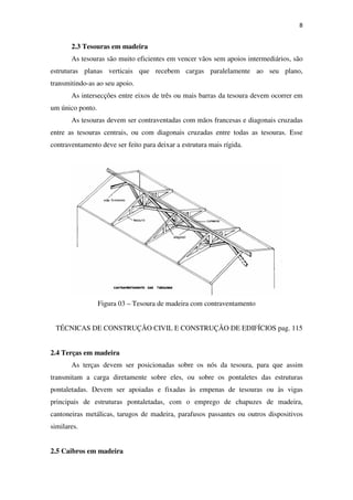 8
2.3 Tesouras em madeira
As tesouras são muito eficientes em vencer vãos sem apoios intermediários, são
estruturas planas verticais que recebem cargas paralelamente ao seu plano,
transmitindo-as ao seu apoio.
As intersecções entre eixos de três ou mais barras da tesoura devem ocorrer em
um único ponto.
As tesouras devem ser contraventadas com mãos francesas e diagonais cruzadas
entre as tesouras centrais, ou com diagonais cruzadas entre todas as tesouras. Esse
contraventamento deve ser feito para deixar a estrutura mais rígida.
Figura 03 – Tesoura de madeira com contraventamento
TÉCNICAS DE CONSTRUÇÃO CIVIL E CONSTRUÇÃO DE EDIFÍCIOS pag. 115
2.4 Terças em madeira
As terças devem ser posicionadas sobre os nós da tesoura, para que assim
transmitam a carga diretamente sobre eles, ou sobre os pontaletes das estruturas
pontaletadas. Devem ser apoiadas e fixadas às empenas de tesouras ou às vigas
principais de estruturas pontaletadas, com o emprego de chapuzes de madeira,
cantoneiras metálicas, tarugos de madeira, parafusos passantes ou outros dispositivos
similares.
2.5 Caibros em madeira
 