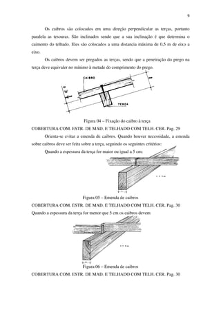 9
Os caibros são colocados em uma direção perpendicular as terças, portanto
paralela as tesouras. São inclinados sendo que a sua inclinação é que determina o
caimento do telhado. Eles são colocados a uma distancia máxima de 0,5 m de eixo a
eixo.
Os caibros devem ser pregados as terças, sendo que a penetração do prego na
terça deve equivaler no mínimo à metade do comprimento do prego.
Figura 04 – Fixação do caibro à terça
COBERTURA COM. ESTR. DE MAD. E TELHADO COM TELH. CER. Pag. 29
Orienta-se evitar a emenda de caibros. Quando houver necessidade, a emenda
sobre caibros deve ser feita sobre a terça, seguindo os seguintes critérios:
Quando a espessura da terça for maior ou igual a 5 cm:
Figura 05 – Emenda de caibros
COBERTURA COM. ESTR. DE MAD. E TELHADO COM TELH. CER. Pag. 30
Quando a espessura da terça for menor que 5 cm os caibros devem
Figura 06 – Emenda de caibros
COBERTURA COM. ESTR. DE MAD. E TELHADO COM TELH. CER. Pag. 30
 