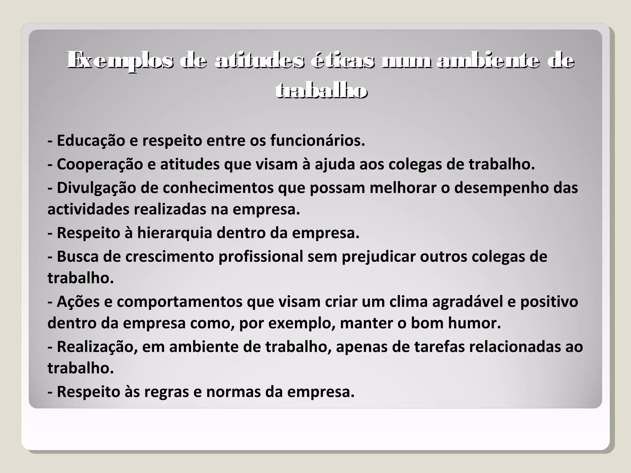Exemplos de atitudes éticas num ambiente deExemplos de atitudes éticas num ambiente de
trabalhotrabalho
- Educação e respeito entre os funcionários.
- Cooperação e atitudes que visam à ajuda aos colegas de trabalho.
- Divulgação de conhecimentos que possam melhorar o desempenho das
actividades realizadas na empresa.
- Respeito à hierarquia dentro da empresa.
- Busca de crescimento profissional sem prejudicar outros colegas de
trabalho.
- Ações e comportamentos que visam criar um clima agradável e positivo
dentro da empresa como, por exemplo, manter o bom humor.
- Realização, em ambiente de trabalho, apenas de tarefas relacionadas ao
trabalho.
- Respeito às regras e normas da empresa.
 